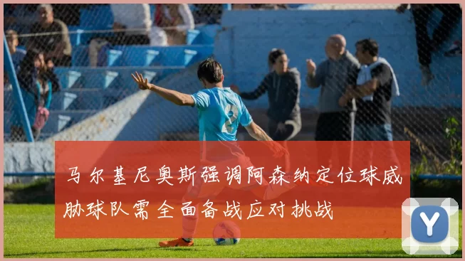 马尔基尼奥斯强调阿森纳定位球威胁球队需全面备战应对挑战