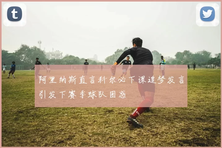 阿里纳斯直言科尔必下课追梦发言引发下赛季球队困惑