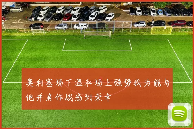 奥利塞场下温和场上强势我为能与他并肩作战感到荣幸