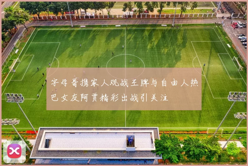 字母哥携家人观战王牌与自由人热巴女友阿贾精彩出战引关注