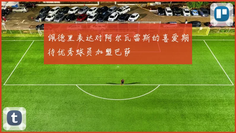 佩德里表达对阿尔瓦雷斯的喜爱期待优秀球员加盟巴萨
