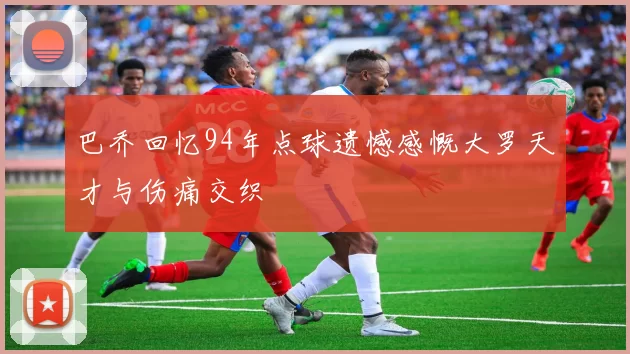 巴乔回忆94年点球遗憾感慨大罗天才与伤痛交织