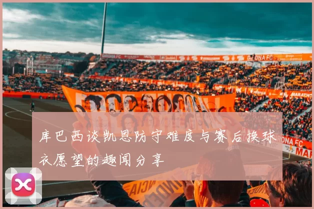 库巴西谈凯恩防守难度与赛后换球衣愿望的趣闻分享