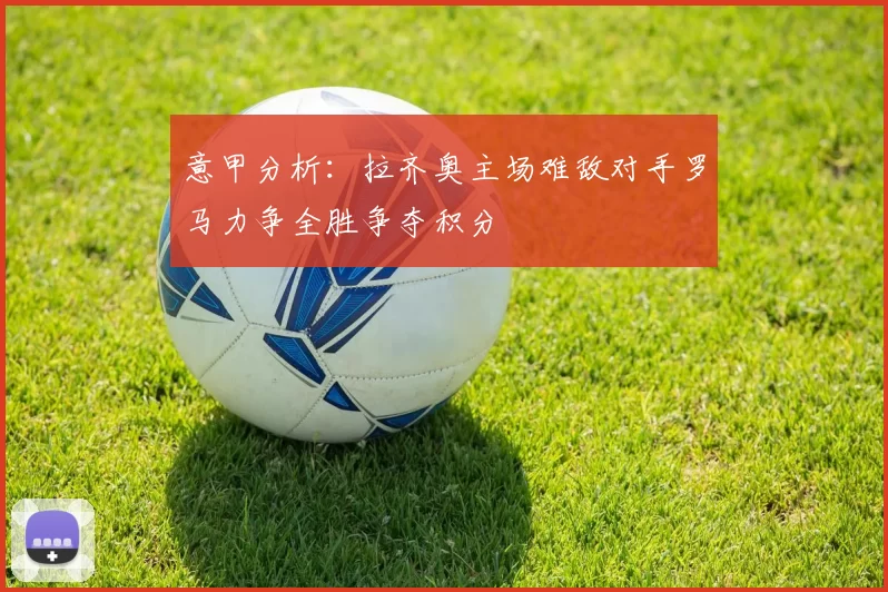 意甲分析：拉齐奥主场难敌对手罗马力争全胜争夺积分