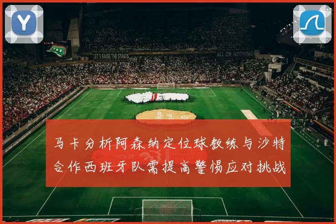 马卡分析阿森纳定位球教练与沙特合作西班牙队需提高警惕应对挑战