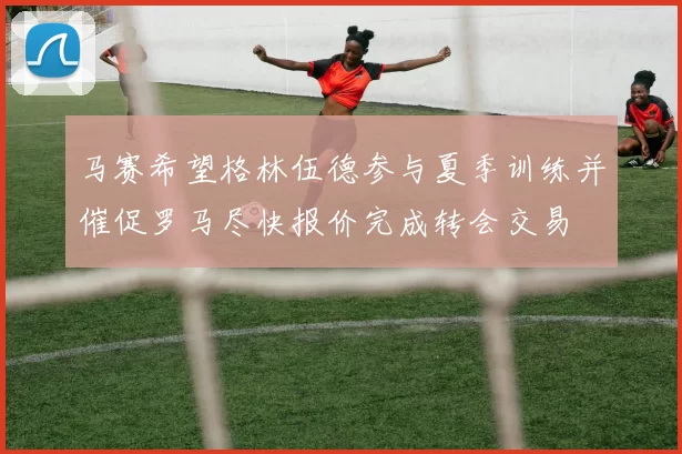 马赛希望格林伍德参与夏季训练并催促罗马尽快报价完成转会交易
