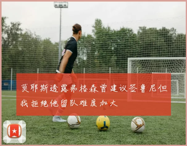 莫耶斯透露弗格森曾建议签鲁尼但我拒绝他留队难度加大