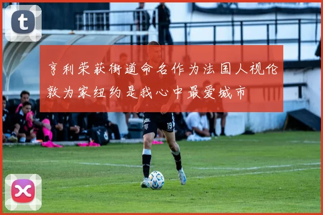 亨利荣获街道命名作为法国人视伦敦为家纽约是我心中最爱城市