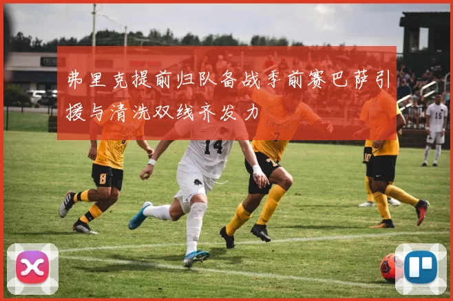 弗里克提前归队备战季前赛巴萨引援与清洗双线齐发力