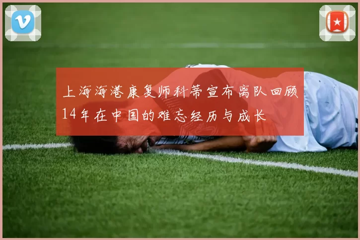上海海港康复师科蒂宣布离队回顾14年在中国的难忘经历与成长