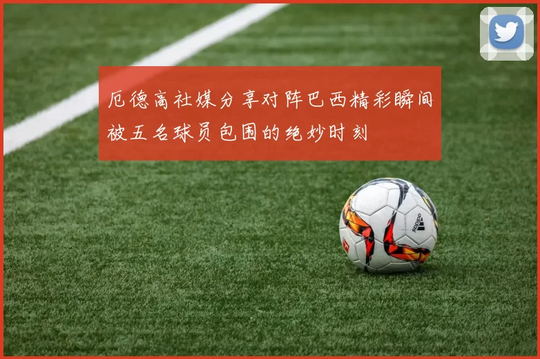 厄德高社媒分享对阵巴西精彩瞬间被五名球员包围的绝妙时刻
