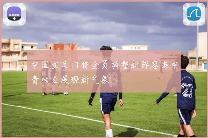 中国女足门将全员调整新阵容老中青结合展现新气象