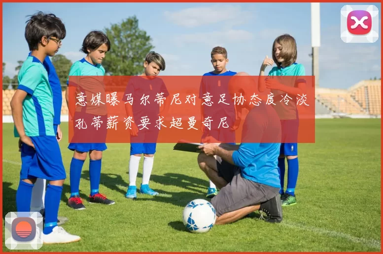 意媒曝马尔蒂尼对意足协态度冷淡孔蒂薪资要求超曼奇尼