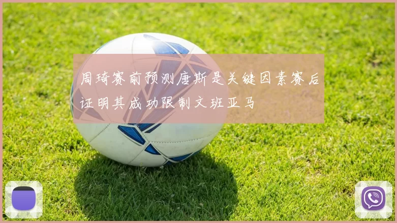 周琦赛前预测唐斯是关键因素赛后证明其成功限制文班亚马