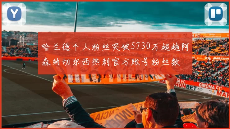 哈兰德个人粉丝突破5730万超越阿森纳切尔西热刺官方账号粉丝数
