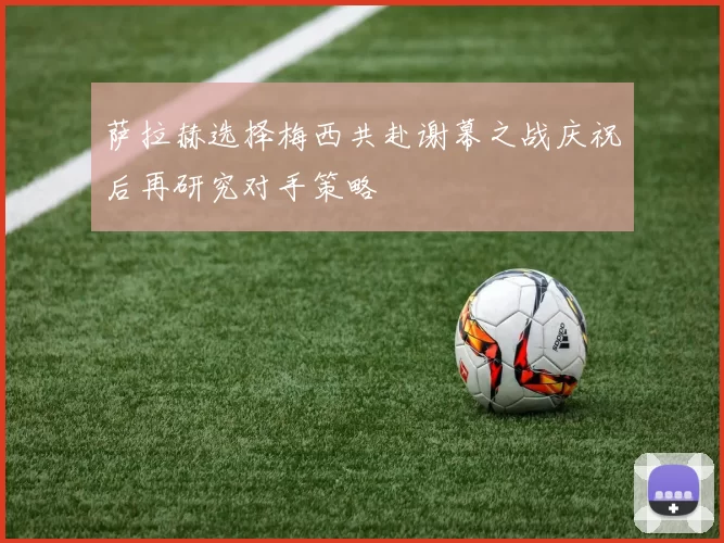 萨拉赫选择梅西共赴谢幕之战庆祝后再研究对手策略