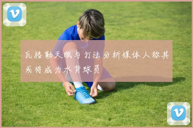 瓦格勒天赋与打法分析媒体人称其或将成为水货球员