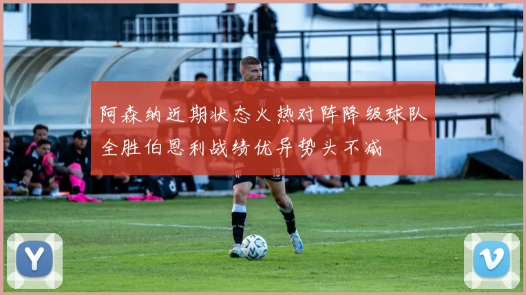 阿森纳近期状态火热对阵降级球队全胜伯恩利战绩优异势头不减