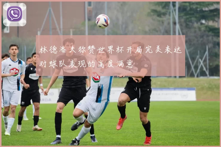 林德洛夫称赞世界杯开局完美表达对球队表现的高度满意