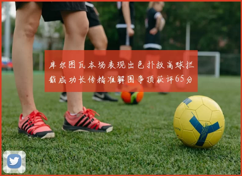 库尔图瓦本场表现出色扑救高球拦截成功长传精准解围争顶获评65分