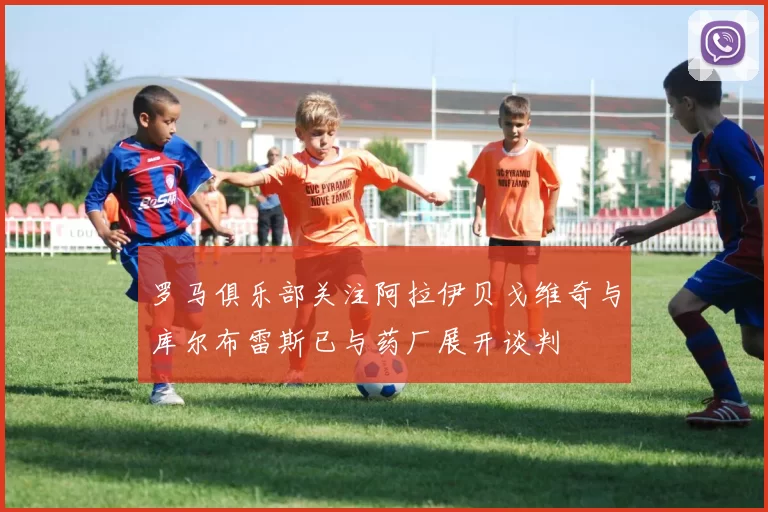 罗马俱乐部关注阿拉伊贝戈维奇与库尔布雷斯已与药厂展开谈判