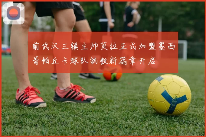 前武汉三镇主帅莫拉正式加盟墨西哥帕丘卡球队执教新篇章开启