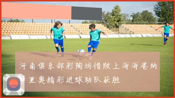河南俱乐部彩陶坊惜败上海海港纳萨里奥精彩进球助队获胜