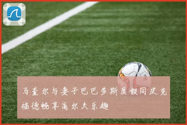 马奎尔与妻子巴巴多斯度假同皮克福德畅享高尔夫乐趣